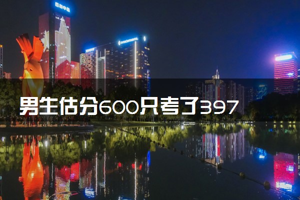 男生估分600只考了397 查分后默默去做饭妈妈秒懂