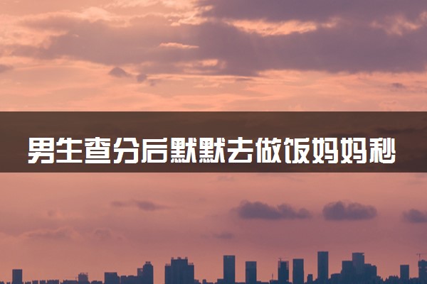 男生查分后默默去做饭妈妈秒懂 估分600只考了397