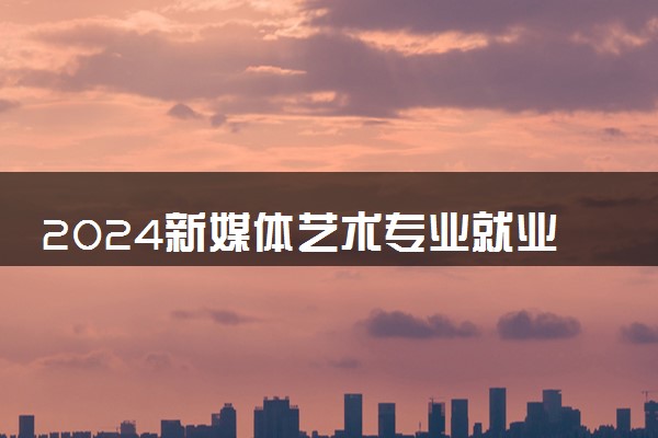 2024新媒体艺术专业就业前景及方向 毕业后能干什么