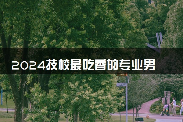 2024技校最吃香的专业男生 什么专业好就业