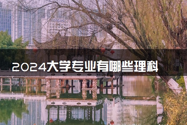 2024大学专业有哪些理科类 什么理科专业好