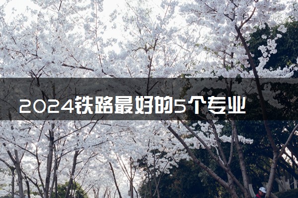 2024铁路最好的5个专业学校 就业前景怎么样