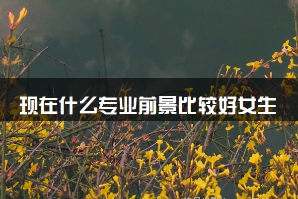现在什么专业前景比较好女生 2024热门吃香专业推荐
