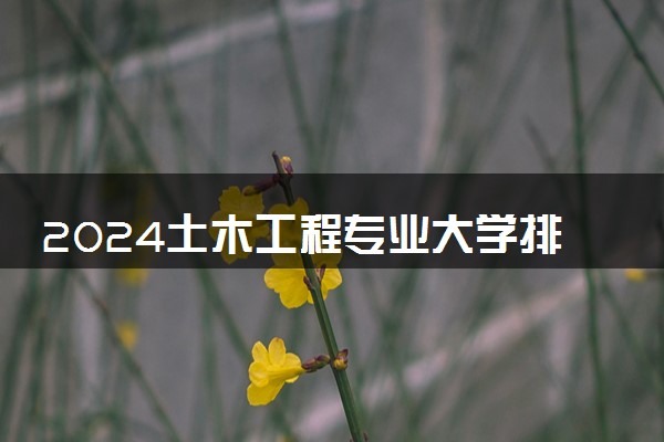 2024土木工程专业大学排名 最新大学排行榜