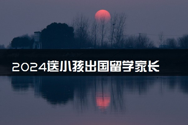 2024送小孩出国留学家长需要做哪些准备 有啥要求