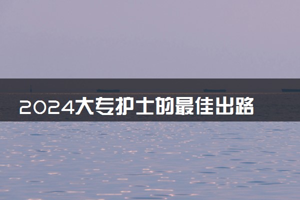 2024大专护士的最佳出路 能做什么工作