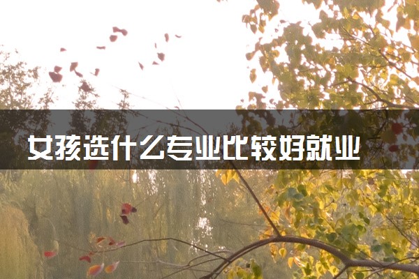 女孩选什么专业比较好就业 2024哪些专业前景好