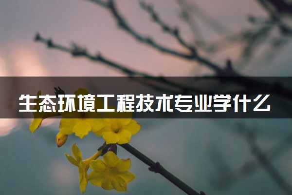 生态环境工程技术专业学什么 2024有哪些课程