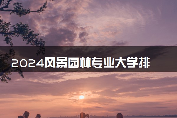 2024风景园林专业大学排名 哪个学校值得推荐