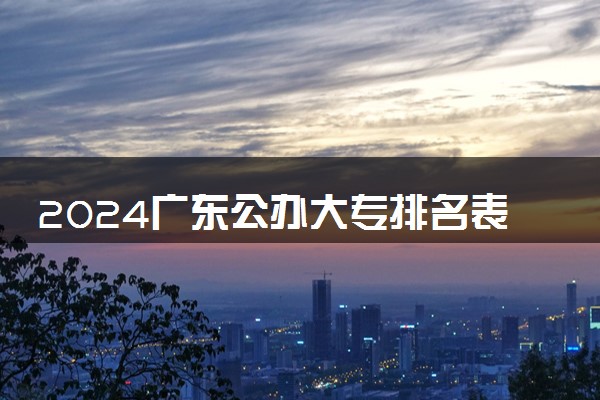 2024广东公办大专排名表 哪些院校实力强