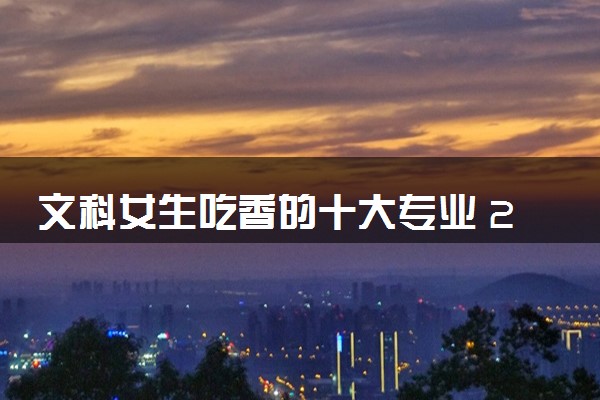 文科女生吃香的十大专业 2024学什么好就业