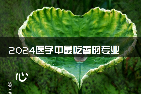 2024医学中最吃香的专业 哪些专业好就业