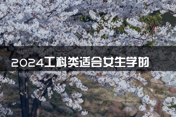 2024工科类适合女生学的专业 哪些专业吃香