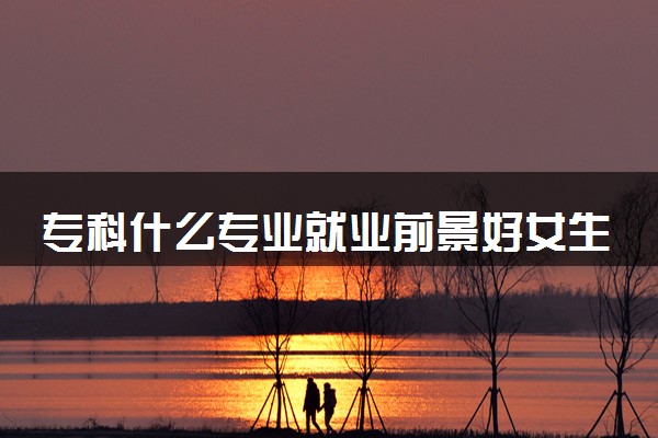 专科什么专业就业前景好女生 2024哪些最吃香