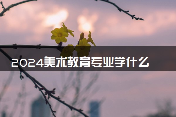 2024美术教育专业学什么 有哪些专业课