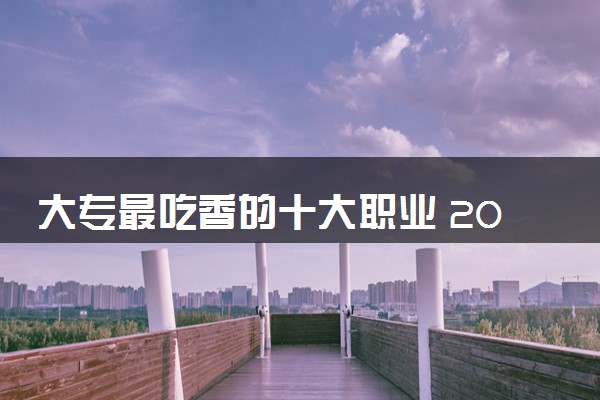 大专最吃香的十大职业 2024哪些专业受欢迎