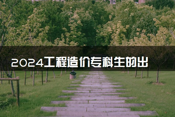 2024工程造价专科生的出路 就业方向有哪些