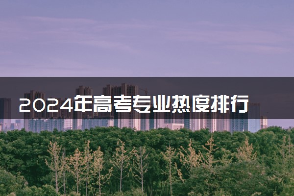 2024年高考专业热度排行榜 什么专业排名靠前