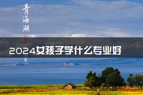 2024女孩子学什么专业好 哪些吃香前景好