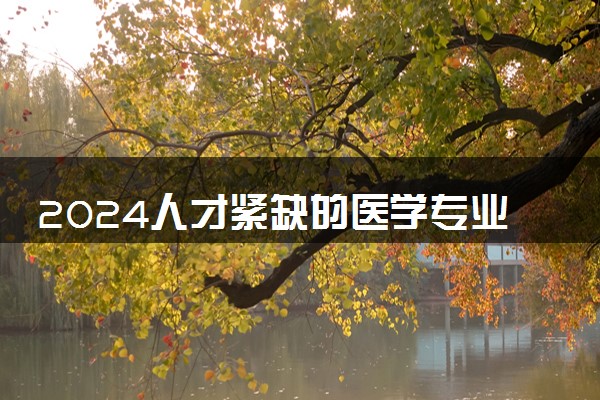 2024人才紧缺的医学专业有哪些 什么医学专业好就业