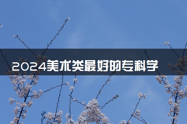 2024美术类最好的专科学校 实力强的院校推荐
