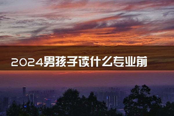 2024男孩子读什么专业前景比较好 适合男生好专业推荐