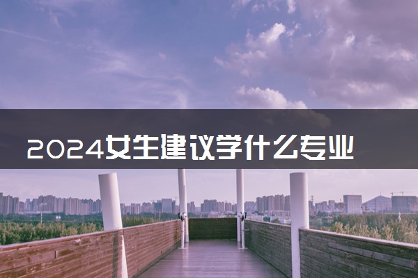 2024女生建议学什么专业 哪些专业值得报