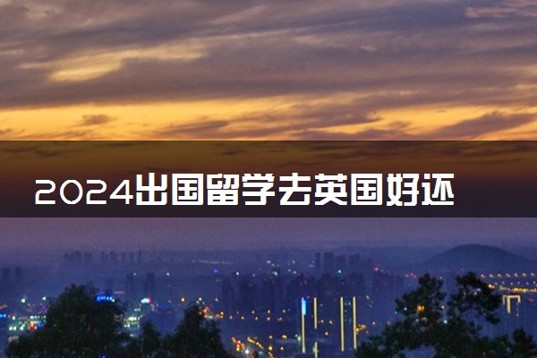 2024出国留学去英国好还是美国好 一年要花多少钱