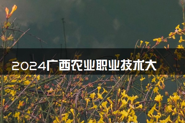 2024广西农业职业技术大学招生章程 录取规则是什么