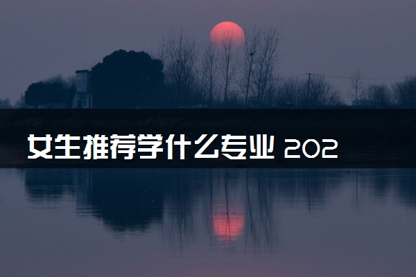 女生推荐学什么专业 2024什么专业好就业
