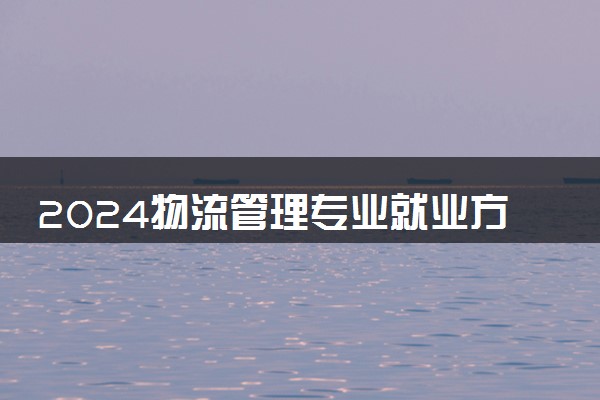 2024物流管理专业就业方向和前景 可以从事哪些工作