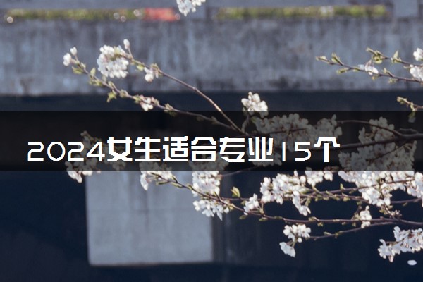 2024女生适合专业15个文科专科 什么专业实力强