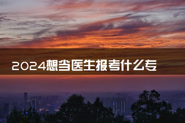 2024想当医生报考什么专业 哪些医学专业好就业