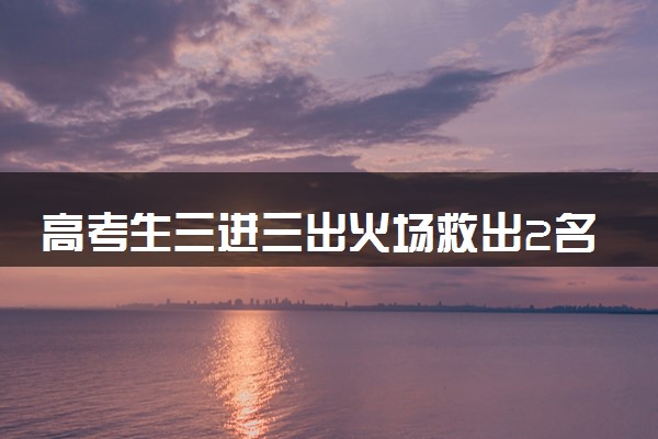 高考生三进三出火场救出2名老人 什么情况