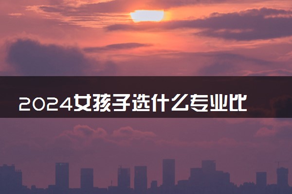 2024女孩子选什么专业比较好就业 适合女生专业名单