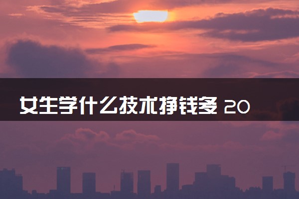 女生学什么技术挣钱多 2024什么专业值得报考
