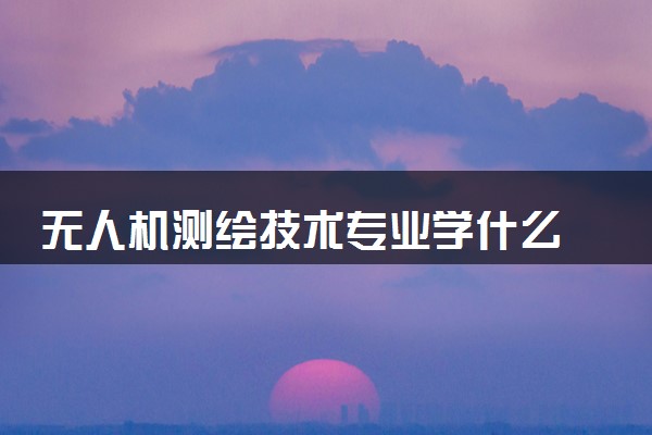 无人机测绘技术专业学什么 2024专业前景怎么样