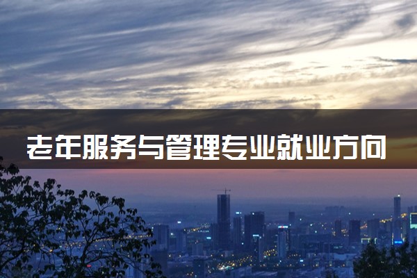 老年服务与管理专业就业方向 2024可以从事哪些工作