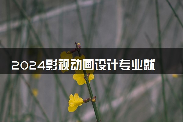 2024影视动画设计专业就业前景 能从事哪些工作