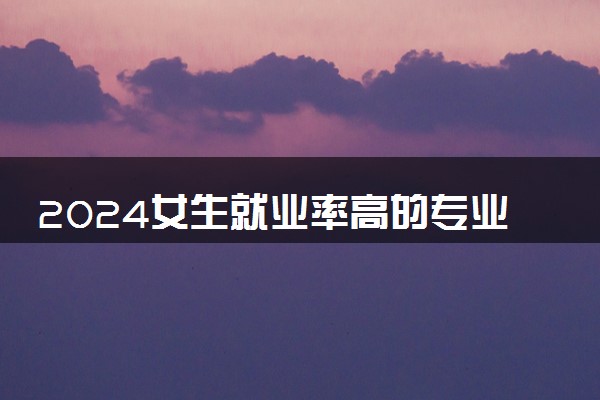 2024女生就业率高的专业有哪些 学什么最吃香