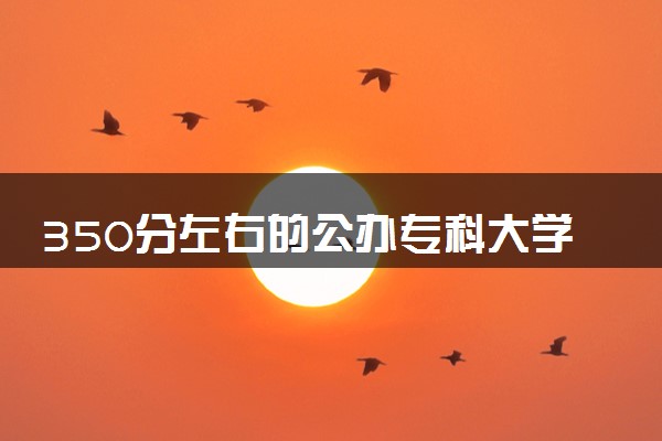 350分左右的公办专科大学 2024值得报考的院校推荐