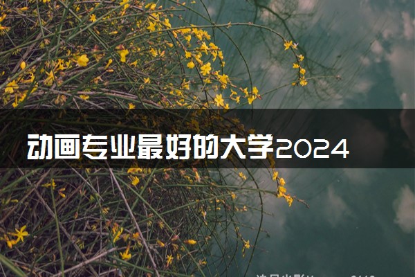 动画专业最好的大学2024 哪些学校值得报考