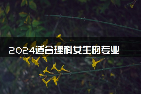 2024适合理科女生的专业 哪些专业前景好