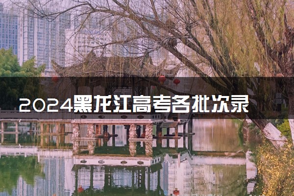 2024黑龙江高考各批次录取结果什么时候出 几天知道录取结果