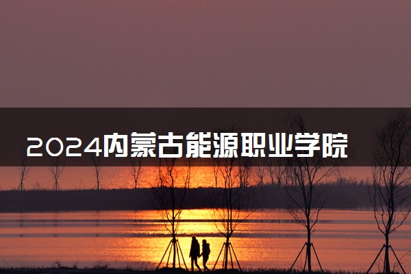 2024内蒙古能源职业学院招生章程 录取规则是什么