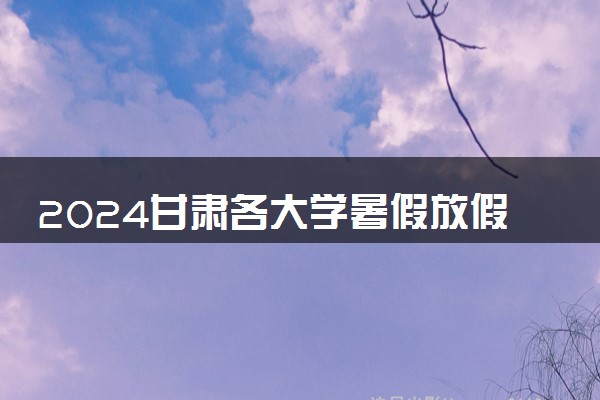 2024甘肃各大学暑假放假时间及开学时间 什么时候开学