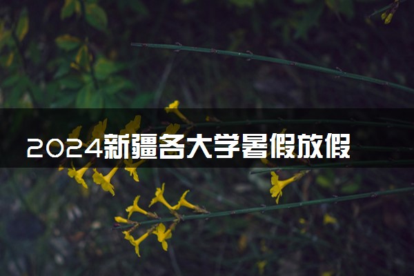 2024新疆各大学暑假放假时间及开学时间 什么时候开学