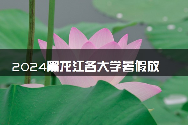 2024黑龙江各大学暑假放假时间及开学时间 什么时候开学