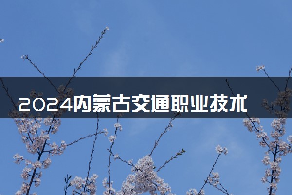 2024内蒙古交通职业技术学院招生章程 录取规则是什么