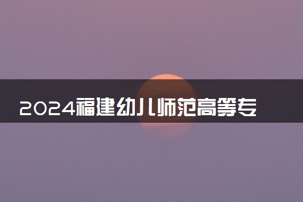2024福建幼儿师范高等专科学校招生章程 录取规则是什么